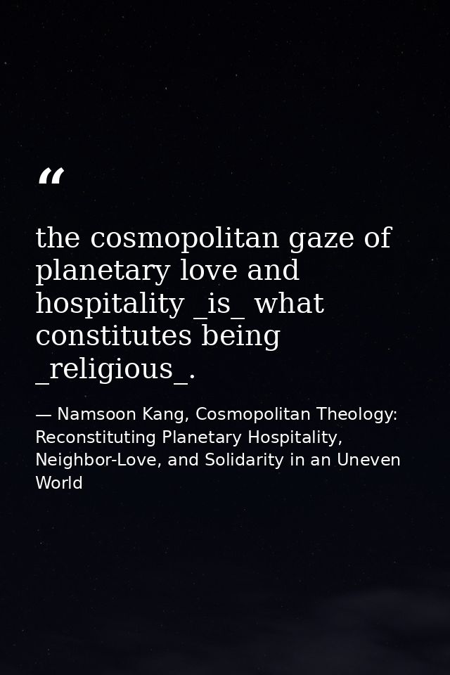 the cosmopolitan gaze of planetary love and hospitality _is_ what constitutes being _religious_. — Namsoon Kang, Cosmopolitan Theology: Reconstituting Planetary Hospitality, Neighbor-Love, and Solidarity in an Uneven World