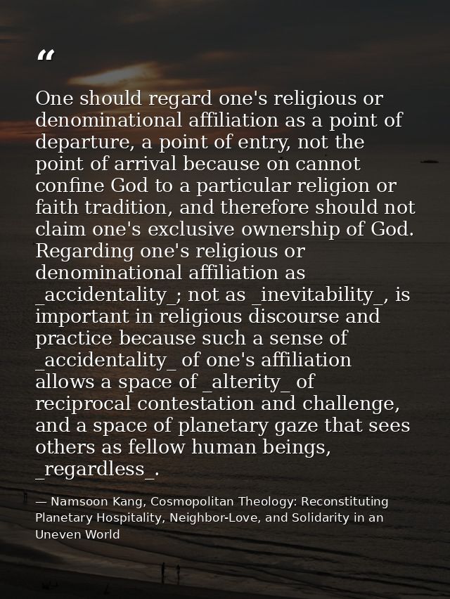 One should regard one's religious or denominational affiliation as a point of departure, a point of entry, not the point — Namsoon Kang, Cosmopolitan Theology: Reconstituting Planetary Hospitality, Neighbor-Love, and Solidarity in an Uneven World