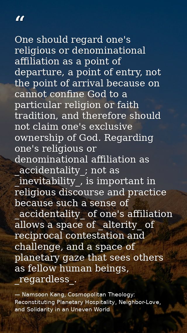 One should regard one's religious or denominational affiliation as a point of departure, a point of entry, not the point — Namsoon Kang, Cosmopolitan Theology: Reconstituting Planetary Hospitality, Neighbor-Love, and Solidarity in an Uneven World