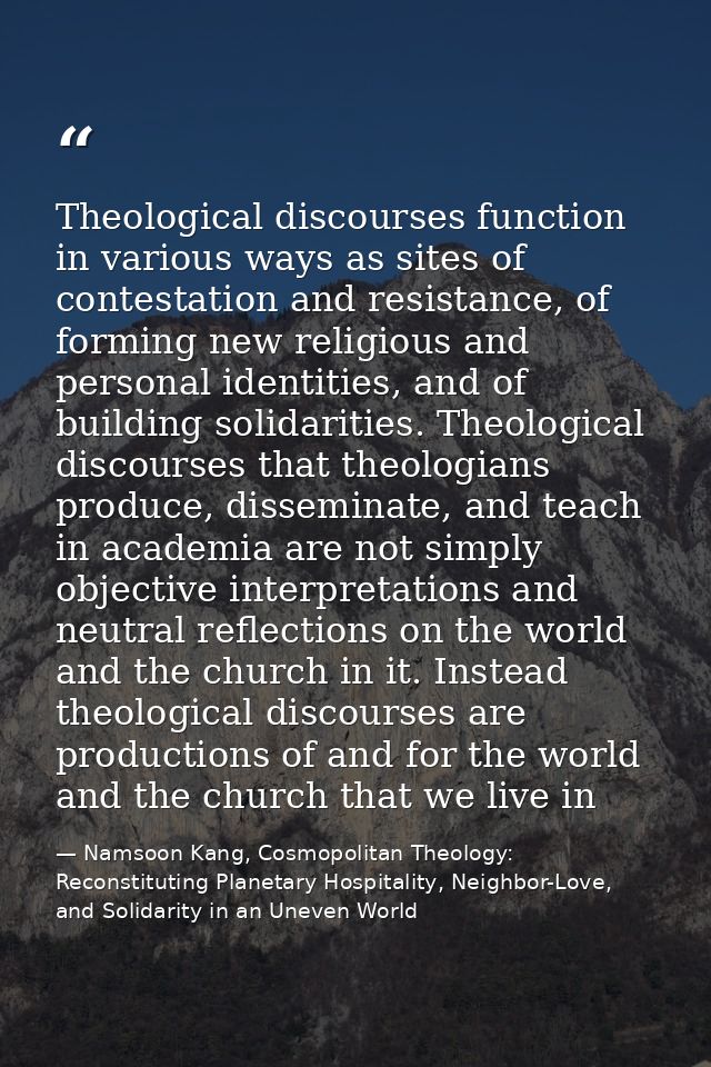Theological discourses function in various ways as sites of contestation and resistance, of forming new religious and pe — Namsoon Kang, Cosmopolitan Theology: Reconstituting Planetary Hospitality, Neighbor-Love, and Solidarity in an Uneven World
