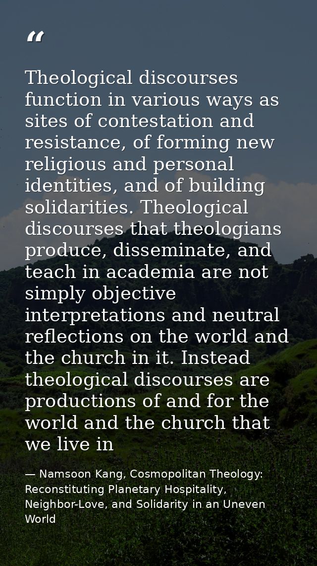 Theological discourses function in various ways as sites of contestation and resistance, of forming new religious and pe — Namsoon Kang, Cosmopolitan Theology: Reconstituting Planetary Hospitality, Neighbor-Love, and Solidarity in an Uneven World