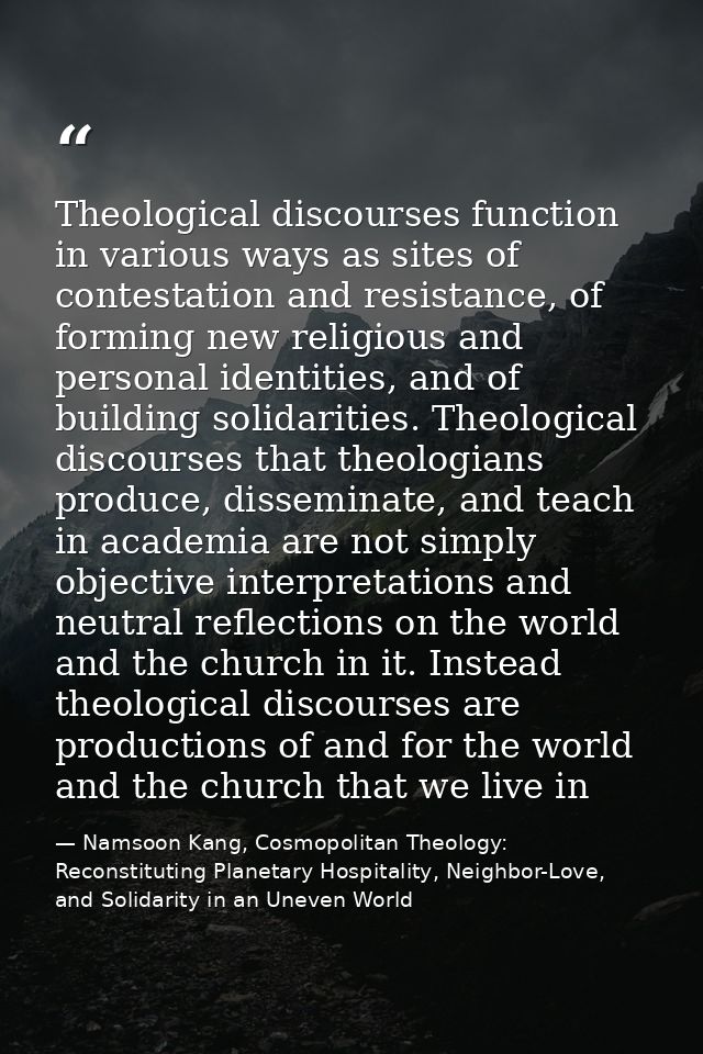 Theological discourses function in various ways as sites of contestation and resistance, of forming new religious and pe — Namsoon Kang, Cosmopolitan Theology: Reconstituting Planetary Hospitality, Neighbor-Love, and Solidarity in an Uneven World