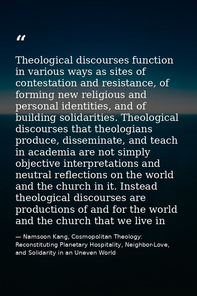 Theological discourses function in various ways as sites of contestation and resistance, of forming new religious and pe — Namsoon Kang, Cosmopolitan Theology: Reconstituting Planetary Hospitality, Neighbor-Love, and Solidarity in an Uneven World