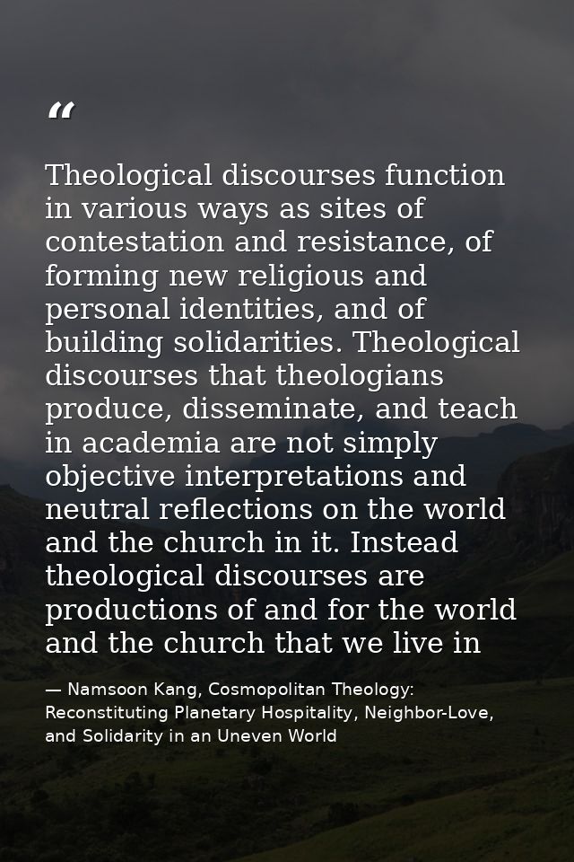 Theological discourses function in various ways as sites of contestation and resistance, of forming new religious and pe — Namsoon Kang, Cosmopolitan Theology: Reconstituting Planetary Hospitality, Neighbor-Love, and Solidarity in an Uneven World