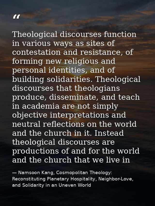 Theological discourses function in various ways as sites of contestation and resistance, of forming new religious and pe — Namsoon Kang, Cosmopolitan Theology: Reconstituting Planetary Hospitality, Neighbor-Love, and Solidarity in an Uneven World