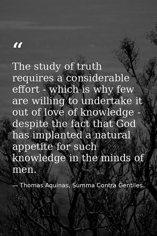 The study of truth requires a considerable effort - which is why few are willing to undertake it out of love of knowledg — Thomas Aquinas, Summa Contra Gentiles
