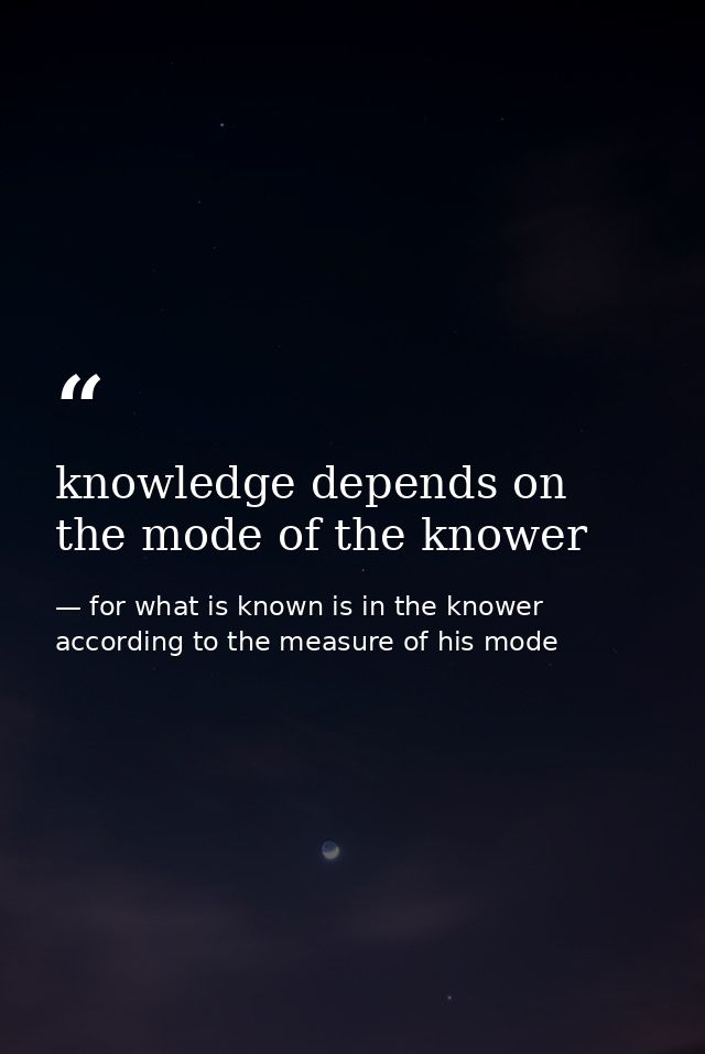 knowledge depends on the mode of the knower — for what is known is in the knower according to the measure of his mode