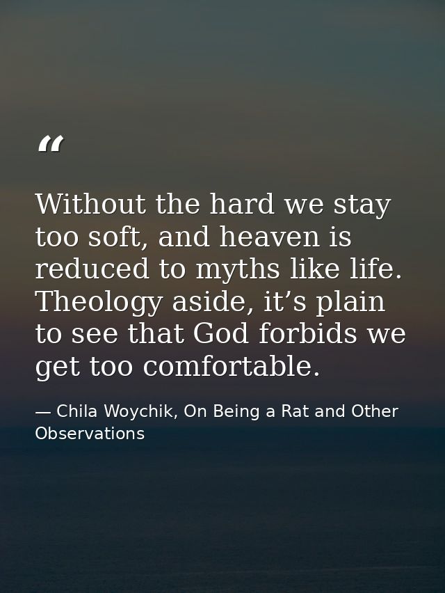Without the hard we stay too soft, and heaven is reduced to myths like life. Theology aside, it’s plain to see that God  — Chila Woychik, On Being a Rat and Other Observations