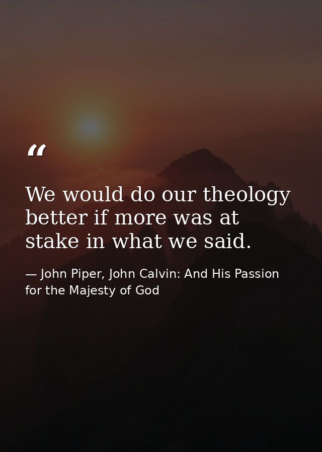 We would do our theology better if more was at stake in what we said. — John Piper, John Calvin: And His Passion for the Majesty of God
