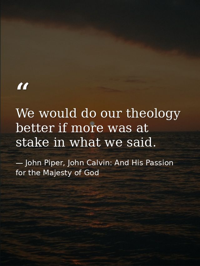 We would do our theology better if more was at stake in what we said. — John Piper, John Calvin: And His Passion for the Majesty of God