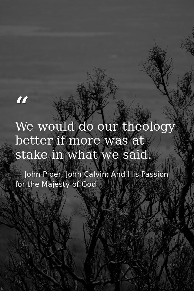 We would do our theology better if more was at stake in what we said. — John Piper, John Calvin: And His Passion for the Majesty of God