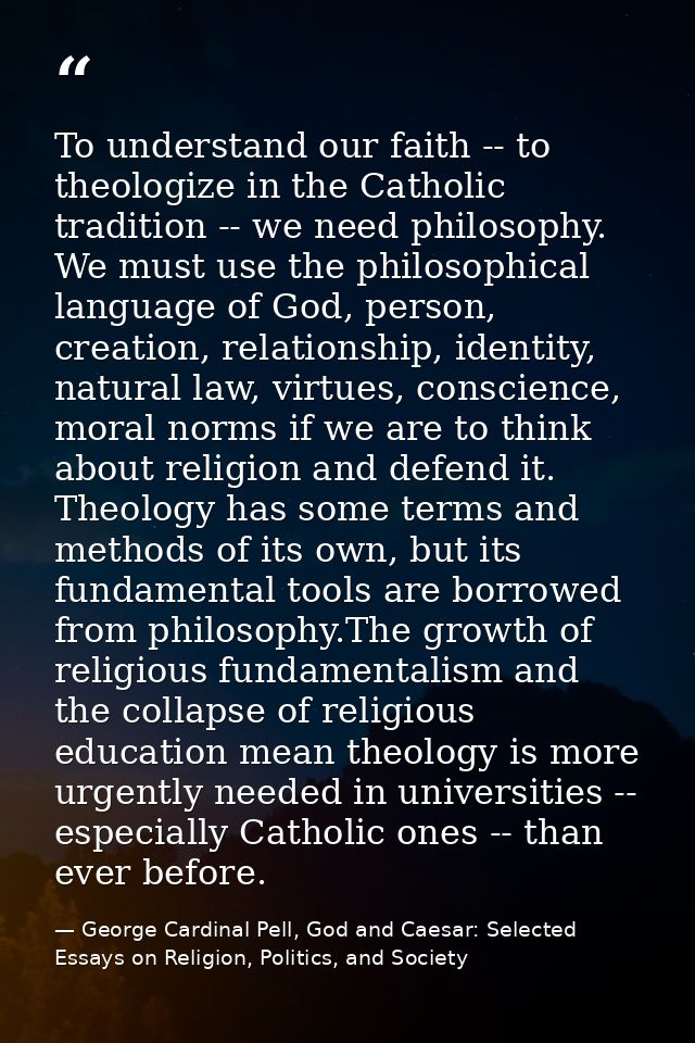 To understand our faith -- to theologize in the Catholic tradition -- we need philosophy. We must use the philosophical  — George Cardinal Pell, God and Caesar: Selected Essays on Religion, Politics, and Society
