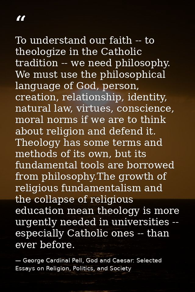 To understand our faith -- to theologize in the Catholic tradition -- we need philosophy. We must use the philosophical  — George Cardinal Pell, God and Caesar: Selected Essays on Religion, Politics, and Society