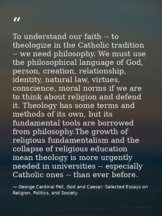 To understand our faith -- to theologize in the Catholic tradition -- we need philosophy. We must use the philosophical  — George Cardinal Pell, God and Caesar: Selected Essays on Religion, Politics, and Society