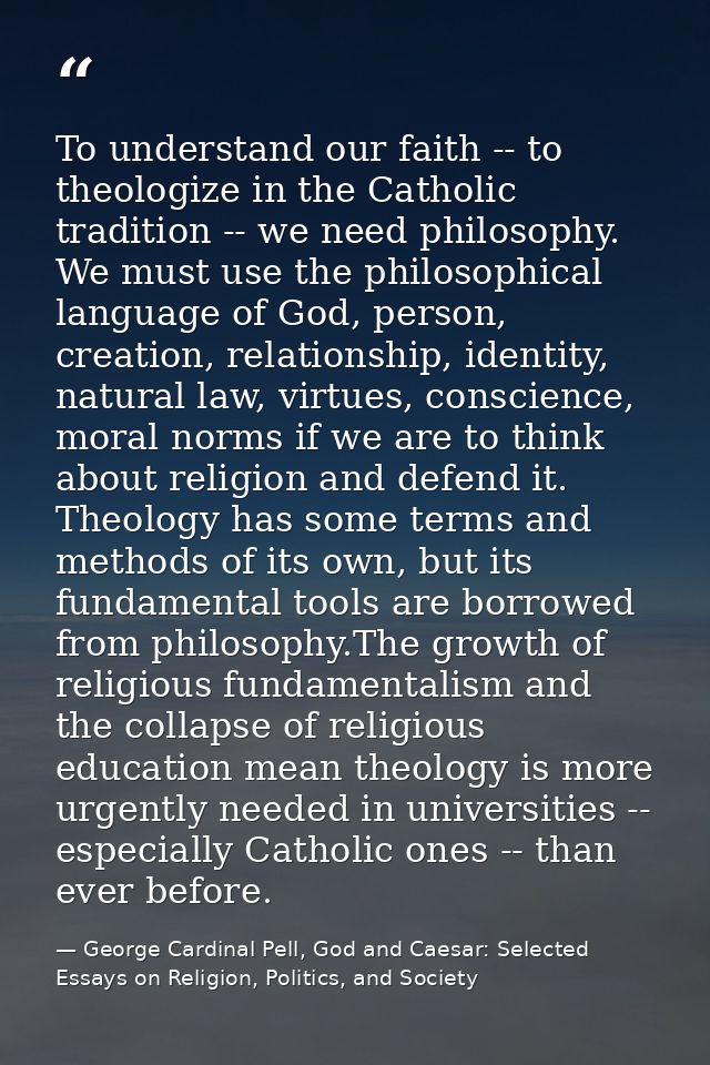 To understand our faith -- to theologize in the Catholic tradition -- we need philosophy. We must use the philosophical  — George Cardinal Pell, God and Caesar: Selected Essays on Religion, Politics, and Society