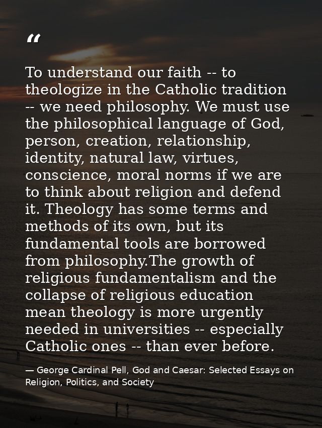 To understand our faith -- to theologize in the Catholic tradition -- we need philosophy. We must use the philosophical  — George Cardinal Pell, God and Caesar: Selected Essays on Religion, Politics, and Society