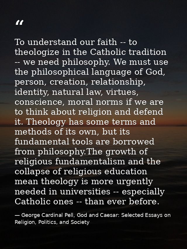To understand our faith -- to theologize in the Catholic tradition -- we need philosophy. We must use the philosophical  — George Cardinal Pell, God and Caesar: Selected Essays on Religion, Politics, and Society