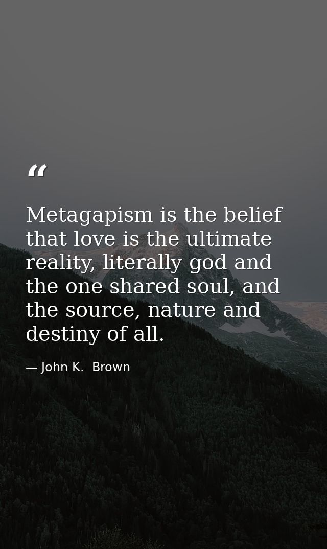 Metagapism is the belief that love is the ultimate reality, literally god and the one shared soul, and the source, natur — John K.  Brown