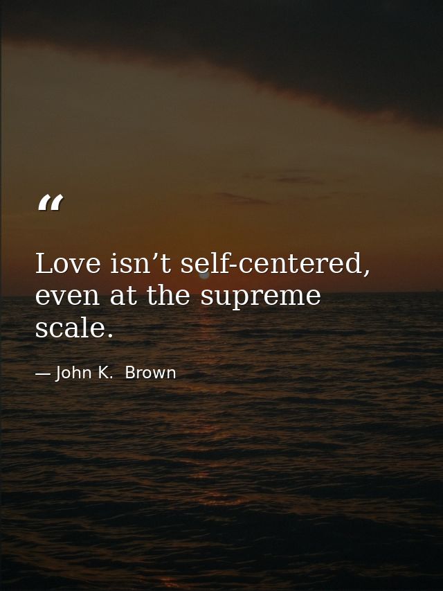 Love isn’t self-centered, even at the supreme scale. — John K.  Brown