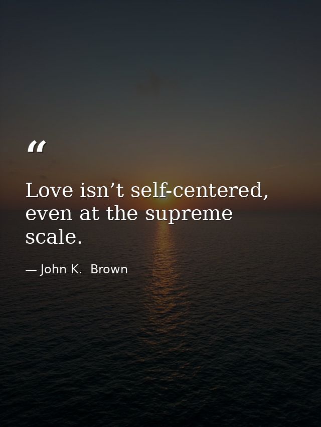 Love isn’t self-centered, even at the supreme scale. — John K.  Brown