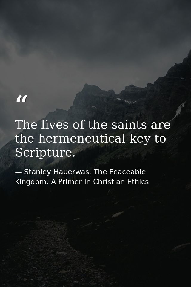 The lives of the saints are the hermeneutical key to Scripture. — Stanley Hauerwas, The Peaceable Kingdom: A Primer In Christian Ethics