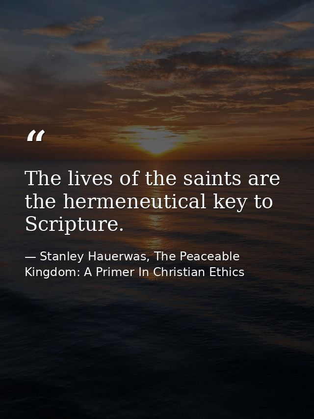 The lives of the saints are the hermeneutical key to Scripture. — Stanley Hauerwas, The Peaceable Kingdom: A Primer In Christian Ethics