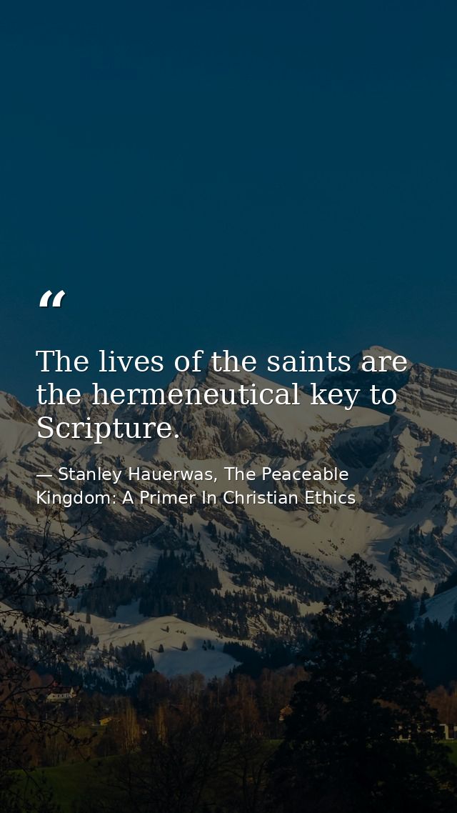 The lives of the saints are the hermeneutical key to Scripture. — Stanley Hauerwas, The Peaceable Kingdom: A Primer In Christian Ethics
