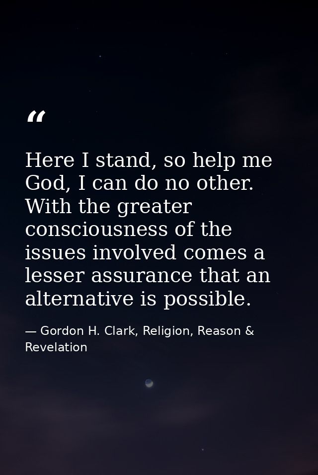 Here I stand, so help me God, I can do no other. With the greater consciousness of the issues involved comes a lesser as — Gordon H. Clark, Religion, Reason & Revelation