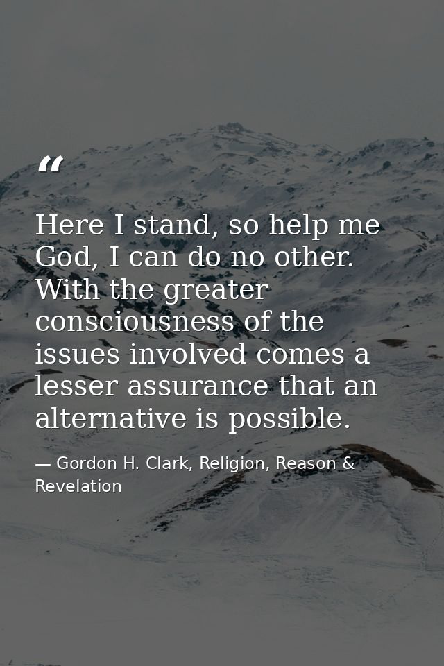 Here I stand, so help me God, I can do no other. With the greater consciousness of the issues involved comes a lesser as — Gordon H. Clark, Religion, Reason & Revelation