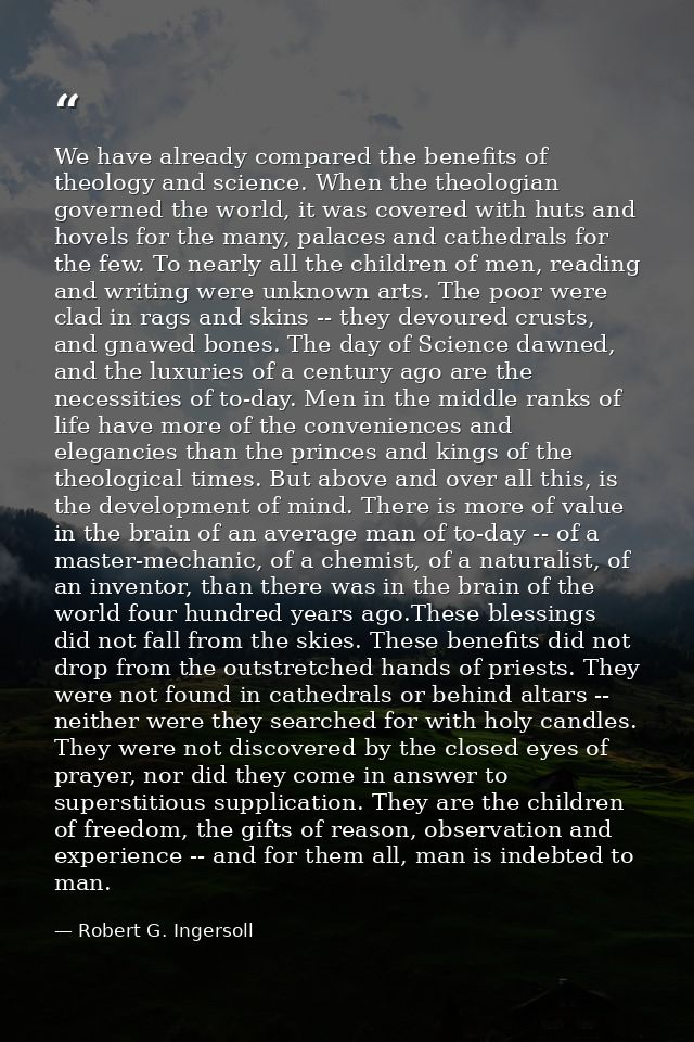 We have already compared the benefits of theology and science. When the theologian governed the world, it was covered wi — Robert G. Ingersoll