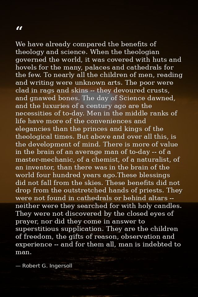 We have already compared the benefits of theology and science. When the theologian governed the world, it was covered wi — Robert G. Ingersoll