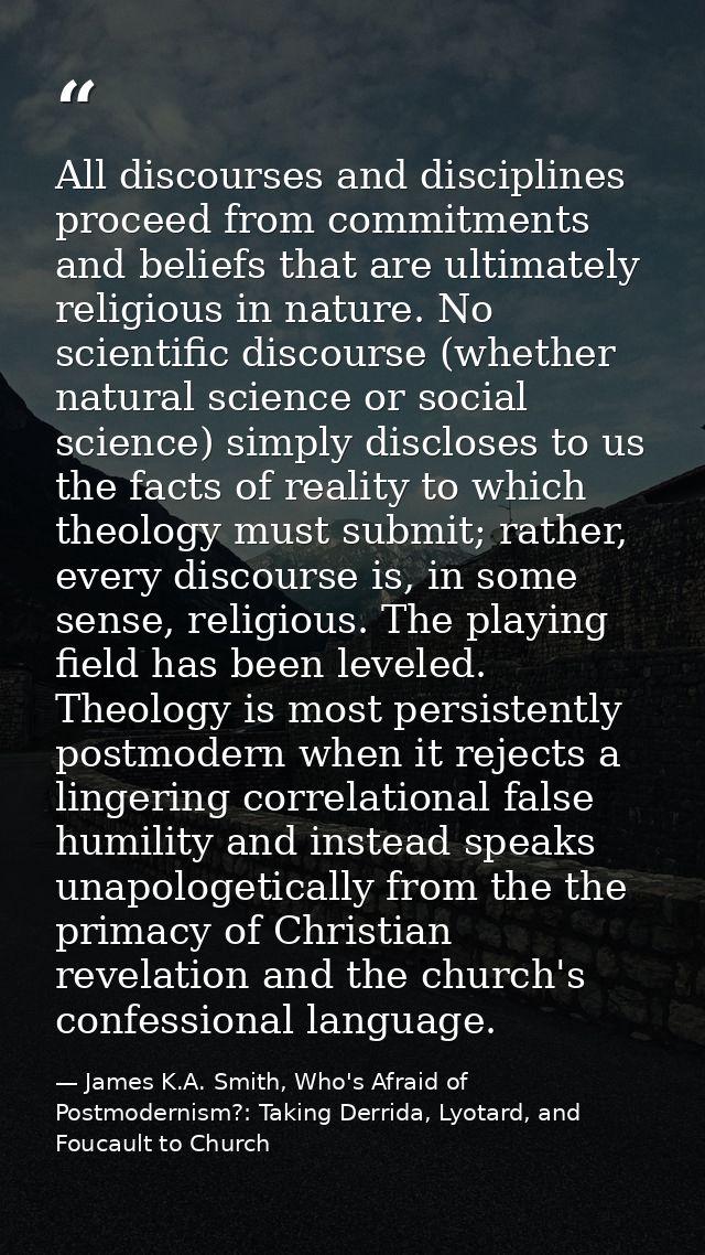 All discourses and disciplines proceed from commitments and beliefs that are ultimately religious in nature. No scientif — James K.A. Smith, Who's Afraid of Postmodernism?: Taking Derrida, Lyotard, and Foucault to Church