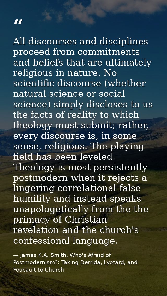 All discourses and disciplines proceed from commitments and beliefs that are ultimately religious in nature. No scientif — James K.A. Smith, Who's Afraid of Postmodernism?: Taking Derrida, Lyotard, and Foucault to Church