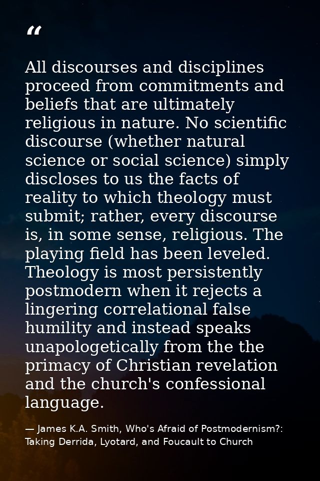 All discourses and disciplines proceed from commitments and beliefs that are ultimately religious in nature. No scientif — James K.A. Smith, Who's Afraid of Postmodernism?: Taking Derrida, Lyotard, and Foucault to Church