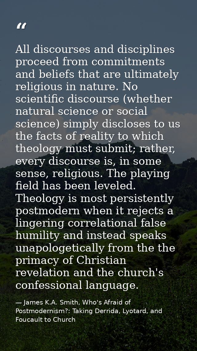 All discourses and disciplines proceed from commitments and beliefs that are ultimately religious in nature. No scientif — James K.A. Smith, Who's Afraid of Postmodernism?: Taking Derrida, Lyotard, and Foucault to Church