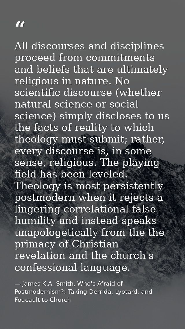 All discourses and disciplines proceed from commitments and beliefs that are ultimately religious in nature. No scientif — James K.A. Smith, Who's Afraid of Postmodernism?: Taking Derrida, Lyotard, and Foucault to Church