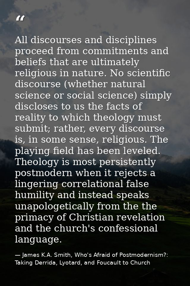 All discourses and disciplines proceed from commitments and beliefs that are ultimately religious in nature. No scientif — James K.A. Smith, Who's Afraid of Postmodernism?: Taking Derrida, Lyotard, and Foucault to Church