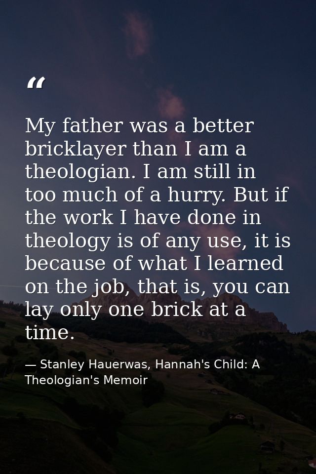 My father was a better bricklayer than I am a theologian. I am still in too much of a hurry. But if the work I have done — Stanley Hauerwas, Hannah's Child: A Theologian's Memoir