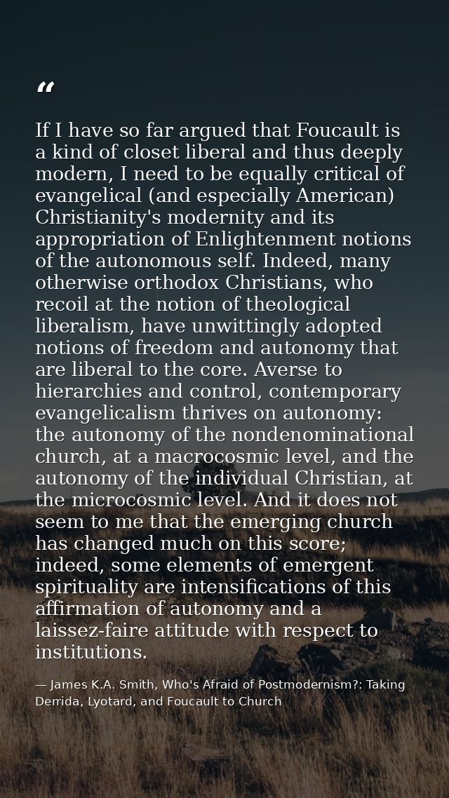If I have so far argued that Foucault is a kind of closet liberal and thus deeply modern, I need to be equally critical  — James K.A. Smith, Who's Afraid of Postmodernism?: Taking Derrida, Lyotard, and Foucault to Church