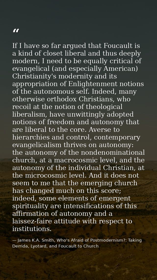 If I have so far argued that Foucault is a kind of closet liberal and thus deeply modern, I need to be equally critical  — James K.A. Smith, Who's Afraid of Postmodernism?: Taking Derrida, Lyotard, and Foucault to Church