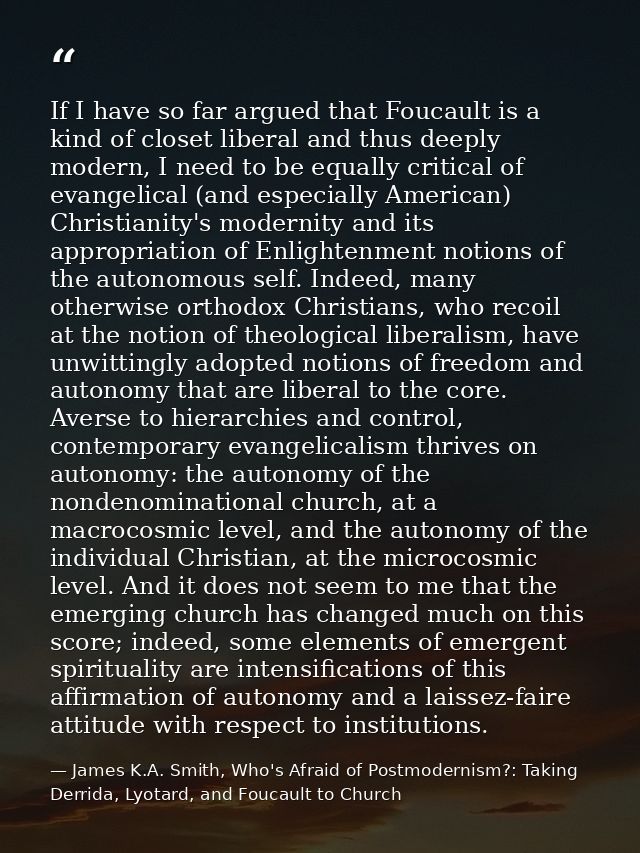 If I have so far argued that Foucault is a kind of closet liberal and thus deeply modern, I need to be equally critical  — James K.A. Smith, Who's Afraid of Postmodernism?: Taking Derrida, Lyotard, and Foucault to Church