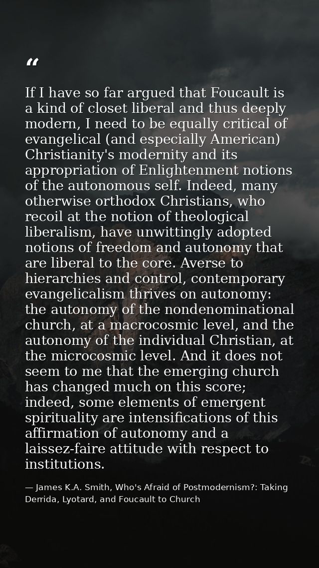 If I have so far argued that Foucault is a kind of closet liberal and thus deeply modern, I need to be equally critical  — James K.A. Smith, Who's Afraid of Postmodernism?: Taking Derrida, Lyotard, and Foucault to Church