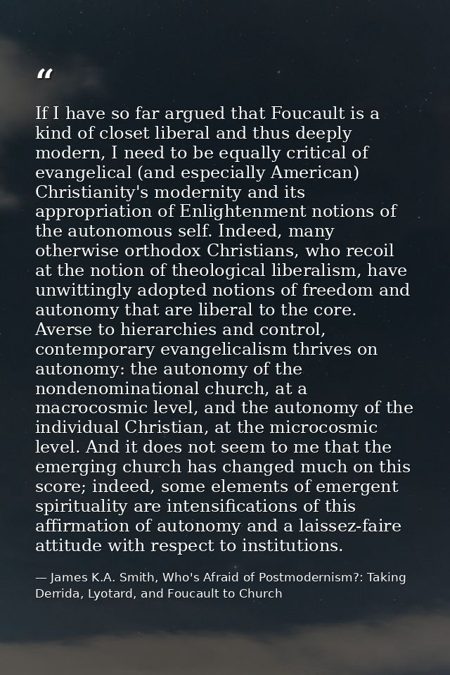 If I have so far argued that Foucault is a kind of closet liberal and thus deeply modern, I need to be equally critical  — James K.A. Smith, Who's Afraid of Postmodernism?: Taking Derrida, Lyotard, and Foucault to Church