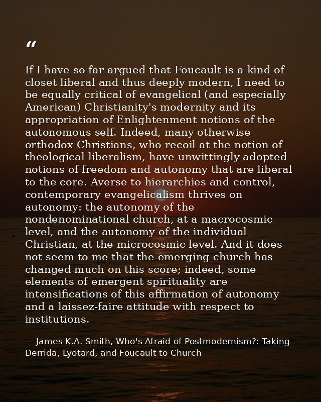 If I have so far argued that Foucault is a kind of closet liberal and thus deeply modern, I need to be equally critical  — James K.A. Smith, Who's Afraid of Postmodernism?: Taking Derrida, Lyotard, and Foucault to Church