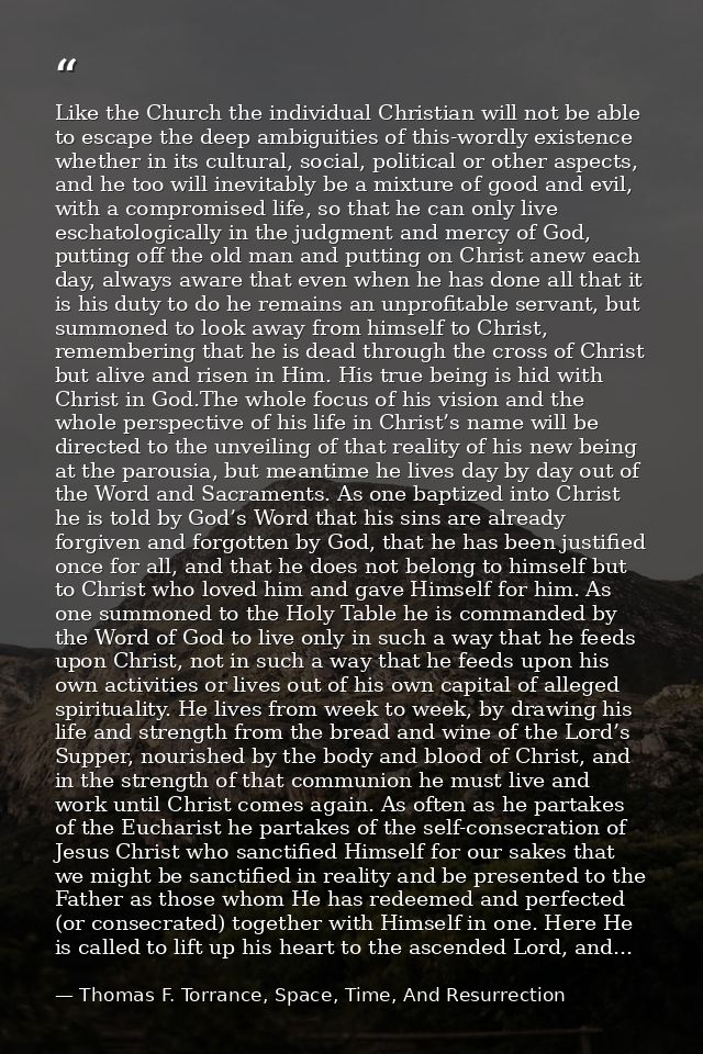 Like the Church the individual Christian will not be able to escape the deep ambiguities of this-wordly existence whethe — Thomas F. Torrance, Space, Time, And Resurrection
