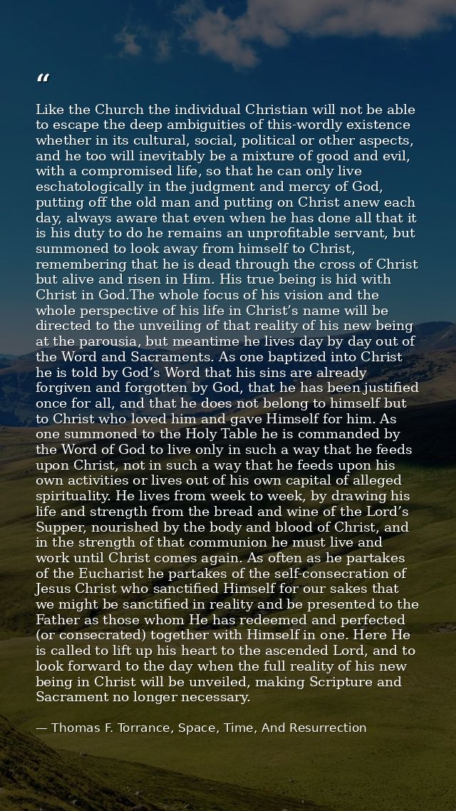 Like the Church the individual Christian will not be able to escape the deep ambiguities of this-wordly existence whethe — Thomas F. Torrance, Space, Time, And Resurrection