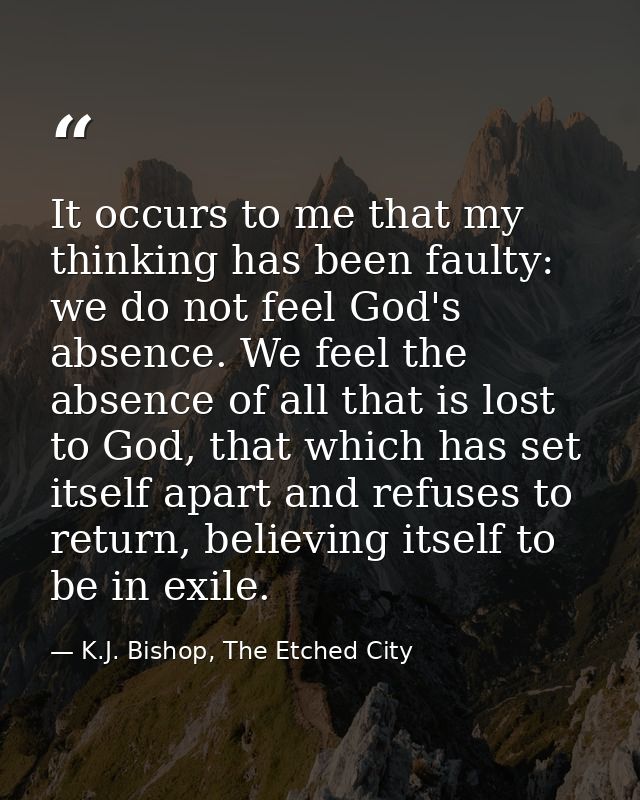 It occurs to me that my thinking has been faulty: we do not feel God's absence. We feel the absence of all that is lost  — K.J. Bishop, The Etched City