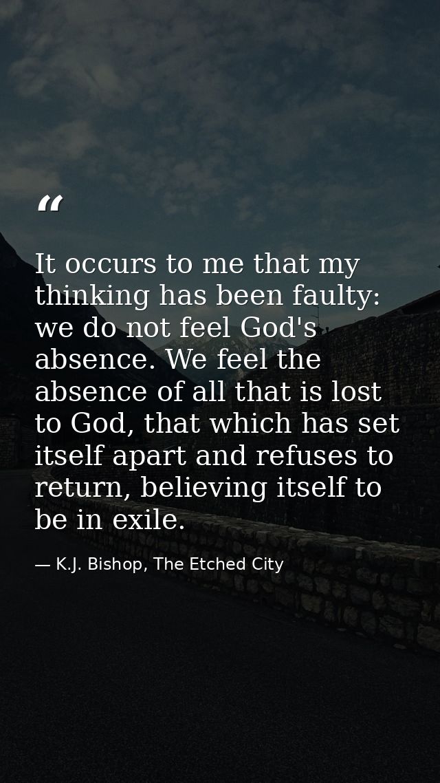 It occurs to me that my thinking has been faulty: we do not feel God's absence. We feel the absence of all that is lost  — K.J. Bishop, The Etched City