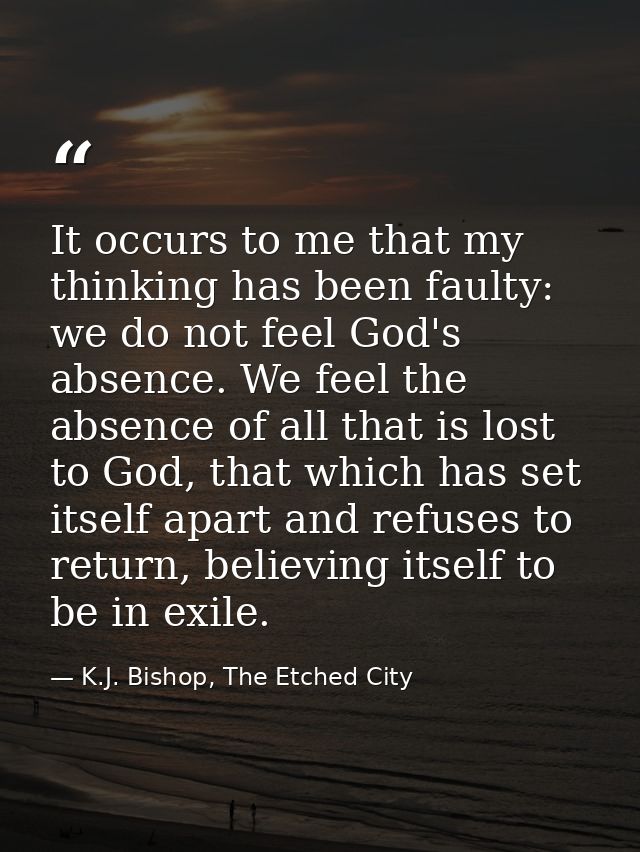 It occurs to me that my thinking has been faulty: we do not feel God's absence. We feel the absence of all that is lost  — K.J. Bishop, The Etched City
