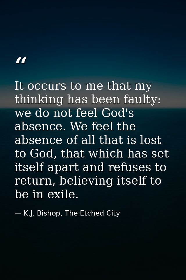 It occurs to me that my thinking has been faulty: we do not feel God's absence. We feel the absence of all that is lost  — K.J. Bishop, The Etched City